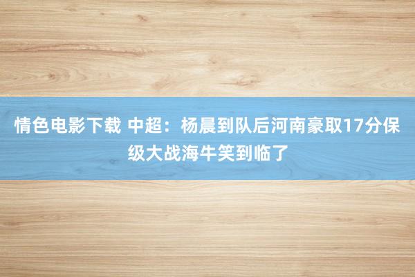 情色电影下载 中超：杨晨到队后河南豪取17分保级大战海牛笑到临了