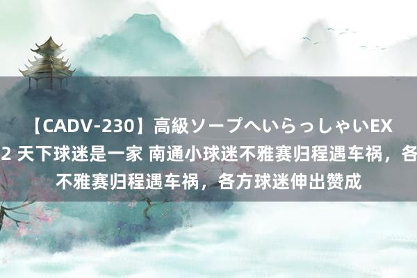 【CADV-230】高級ソープへいらっしゃいEX 巨乳限定4時間 2 天下球迷是一家 南通小球迷不雅赛归程遇车祸，各方球迷伸出赞成