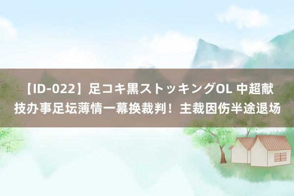 【ID-022】足コキ黒ストッキングOL 中超献技办事足坛薄情一幕换裁判！主裁因伤半途退场