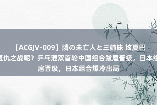 【ACGJV-009】隣の未亡人と三姉妹 炫夏巴黎 | 说好的复仇之战呢？乒乓混双首轮中国组合跋扈晋级，日本组合爆冷出局