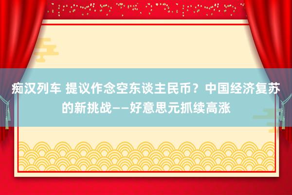 痴汉列车 提议作念空东谈主民币？中国经济复苏的新挑战——好意思元抓续高涨