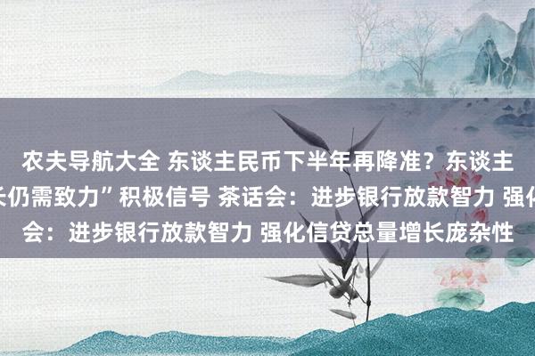 农夫导航大全 东谈主民币下半年再降准？东谈主行保握“信贷逍遥增长仍需致力”积极信号 茶话会：进步银行放款智力 强化信贷总量增长庞杂性