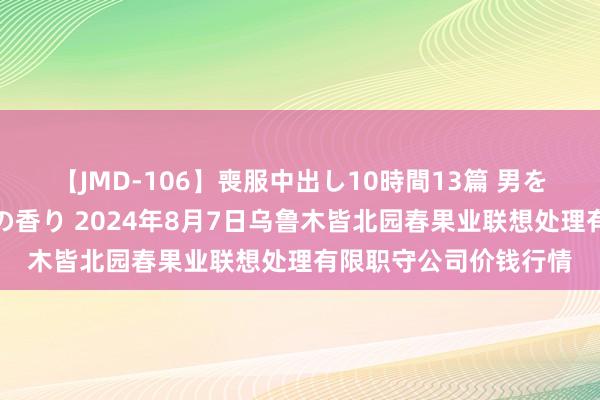 【JMD-106】喪服中出し10時間13篇 男を狂わす生臭い未亡人の香り 2024年8月7日乌鲁木皆北园春果业联想处理有限职守公司价钱行情