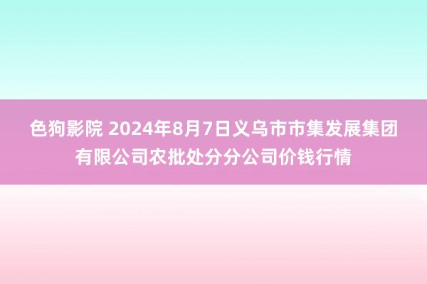 色狗影院 2024年8月7日义乌市市集发展集团有限公司农批处分分公司价钱行情