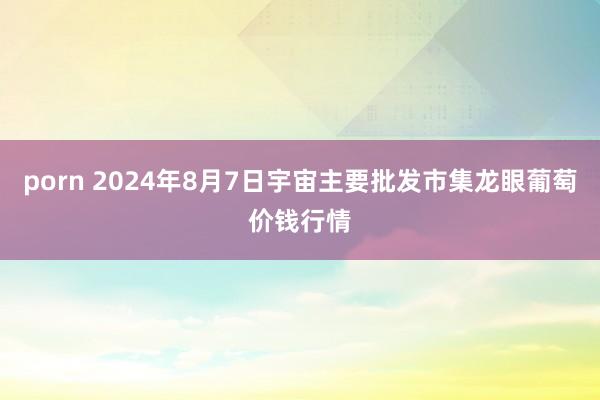 porn 2024年8月7日宇宙主要批发市集龙眼葡萄价钱行情