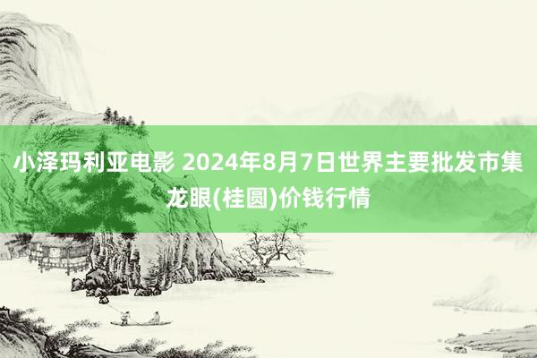 小泽玛利亚电影 2024年8月7日世界主要批发市集龙眼(桂圆)价钱行情