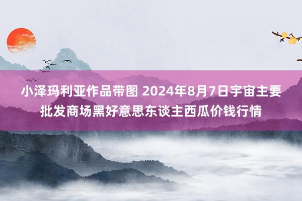 小泽玛利亚作品带图 2024年8月7日宇宙主要批发商场黑好意思东谈主西瓜价钱行情