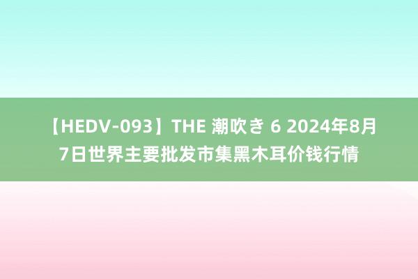 【HEDV-093】THE 潮吹き 6 2024年8月7日世界主要批发市集黑木耳价钱行情