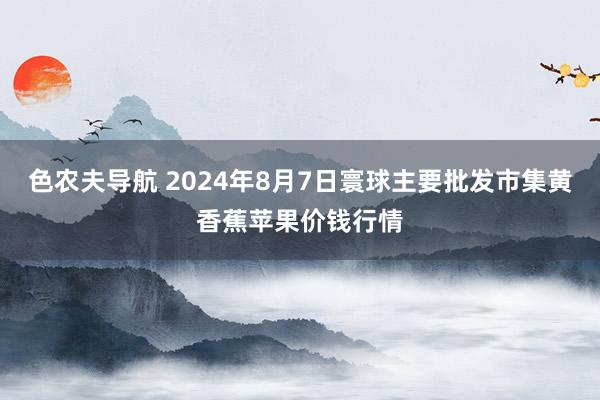 色农夫导航 2024年8月7日寰球主要批发市集黄香蕉苹果价钱行情