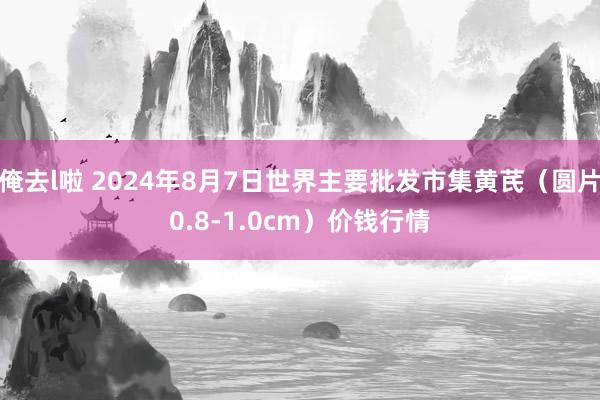 俺去l啦 2024年8月7日世界主要批发市集黄芪（圆片0.8-1.0cm）价钱行情