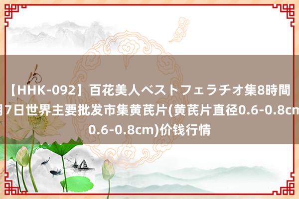 【HHK-092】百花美人ベストフェラチオ集8時間 2024年8月7日世界主要批发市集黄芪片(黄芪片直径0.6-0.8cm)价钱行情