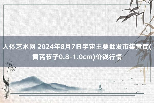 人体艺术网 2024年8月7日宇宙主要批发市集黄芪(黄芪节子0.8-1.0cm)价钱行情