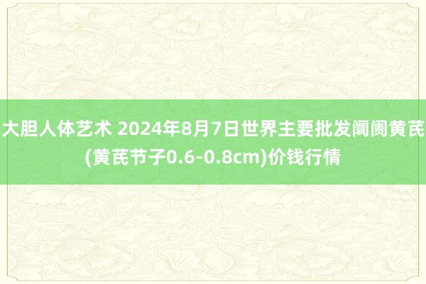 大胆人体艺术 2024年8月7日世界主要批发阛阓黄芪(黄芪节子0.6-0.8cm)价钱行情