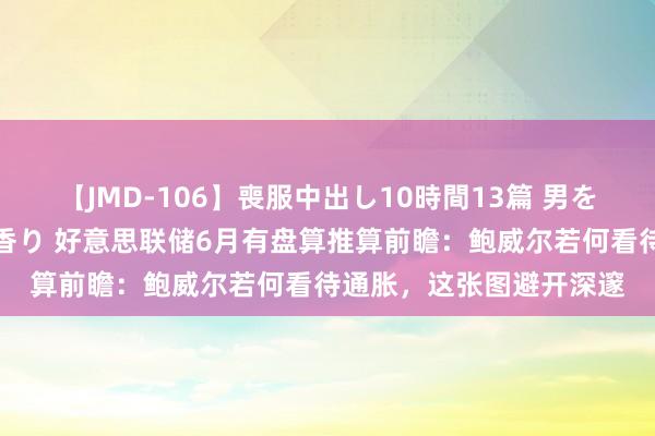 【JMD-106】喪服中出し10時間13篇 男を狂わす生臭い未亡人の香り 好意思联储6月有盘算推算前瞻：鲍威尔若何看待通胀，这张图避开深邃