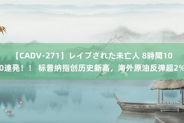 【CADV-271】レイプされた未亡人 8時間100連発！！ 标普纳指创历史新高，海外原油反弹超2%