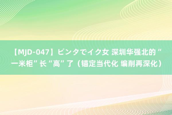 【MJD-047】ビンタでイク女 深圳华强北的“一米柜”长“高”了（锚定当代化 编削再深化）