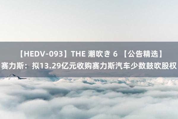 【HEDV-093】THE 潮吹き 6 【公告精选】赛力斯：拟13.29亿元收购赛力斯汽车少数鼓吹股权