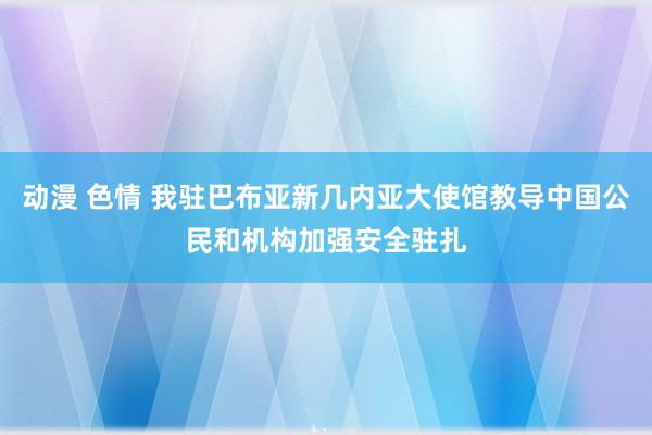 动漫 色情 我驻巴布亚新几内亚大使馆教导中国公民和机构加强安全驻扎