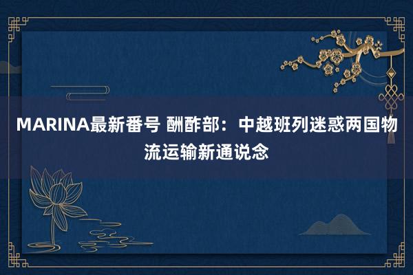 MARINA最新番号 酬酢部：中越班列迷惑两国物流运输新通说念