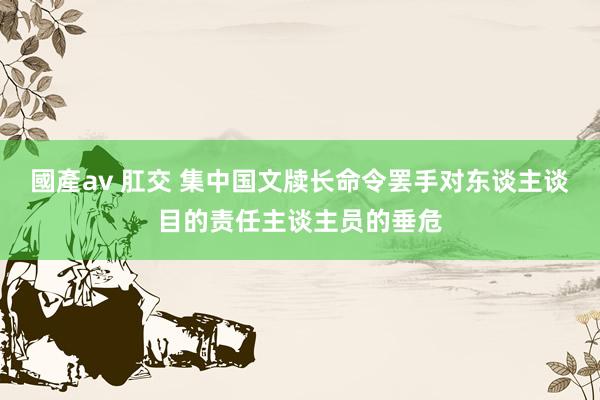 國產av 肛交 集中国文牍长命令罢手对东谈主谈目的责任主谈主员的垂危