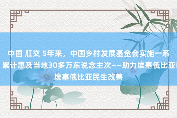 中国 肛交 5年来，中国乡村发展基金会实施一系列样式，累计惠及当地30多万东说念主次——助力埃塞俄比亚民生改善