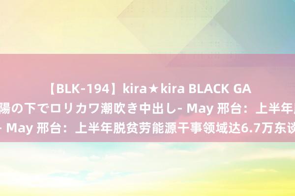 【BLK-194】kira★kira BLACK GAL 黒ギャル青姦露出-灼熱太陽の下でロリカワ潮吹き中出し- May 邢台：上半年脱贫劳能源干事领域达6.7万东谈主