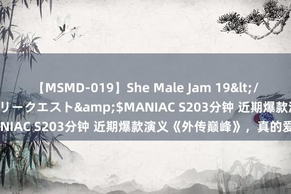 【MSMD-019】She Male Jam 19</a>2008-08-04グローリークエスト&$MANIAC S203分钟 近期爆款演义《外传巅峰》，真的爱了！