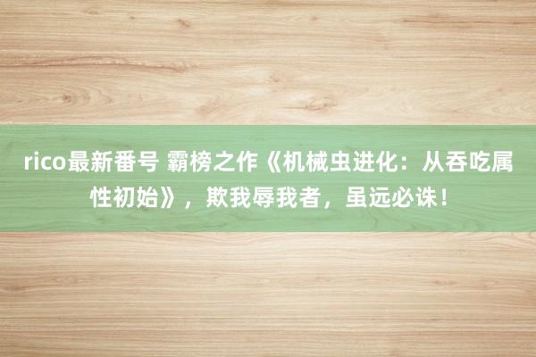 rico最新番号 霸榜之作《机械虫进化：从吞吃属性初始》，欺我辱我者，虽远必诛！