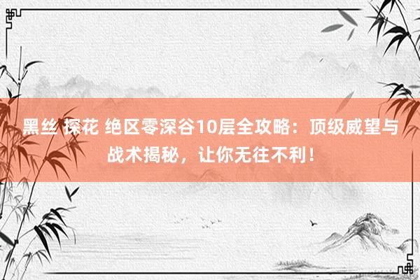 黑丝 探花 绝区零深谷10层全攻略：顶级威望与战术揭秘，让你无往不利！