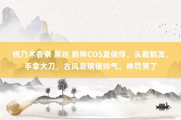 桃乃木香奈 黑丝 赖神COS夏侯惇，头戴鹤发，手拿大刀，古风装璜很帅气，神罚哭了