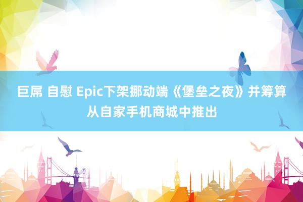 巨屌 自慰 Epic下架挪动端《堡垒之夜》并筹算从自家手机商城中推出