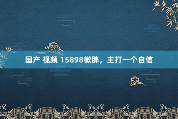 国产 视频 15898微胖，主打一个自信