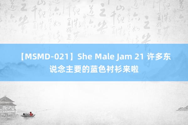 【MSMD-021】She Male Jam 21 许多东说念主要的蓝色衬衫来啦