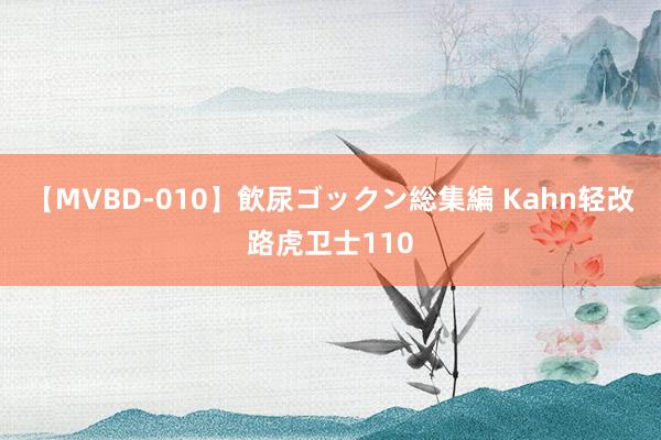 【MVBD-010】飲尿ゴックン総集編 Kahn轻改路虎卫士110