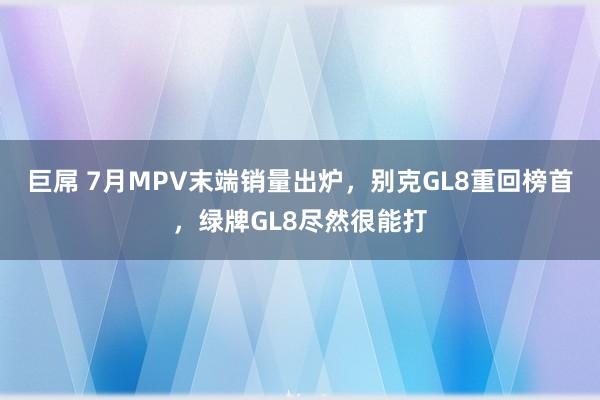 巨屌 7月MPV末端销量出炉，别克GL8重回榜首，绿牌GL8尽然很能打