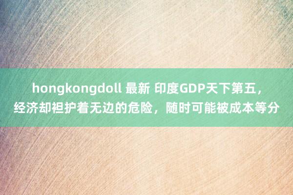 hongkongdoll 最新 印度GDP天下第五，经济却袒护着无边的危险，随时可能被成本等分