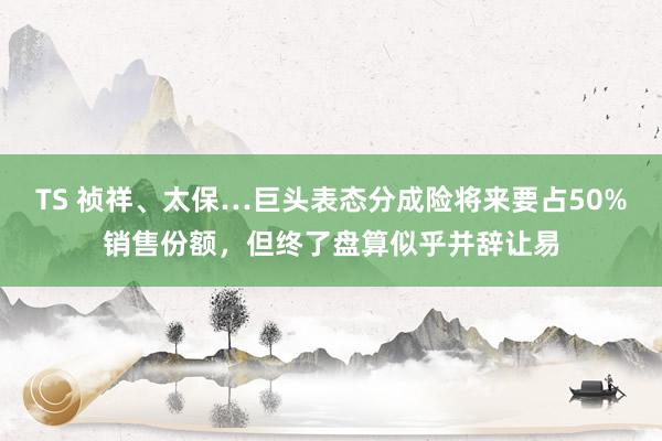 TS 祯祥、太保…巨头表态分成险将来要占50%销售份额，但终了盘算似乎并辞让易