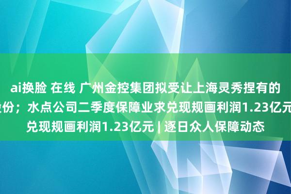 ai换脸 在线 广州金控集团拟受让上海灵秀捏有的众诚保障2.25亿股股份；水点公司二季度保障业求兑现规画利润1.23亿元 | 逐日众人保障动态