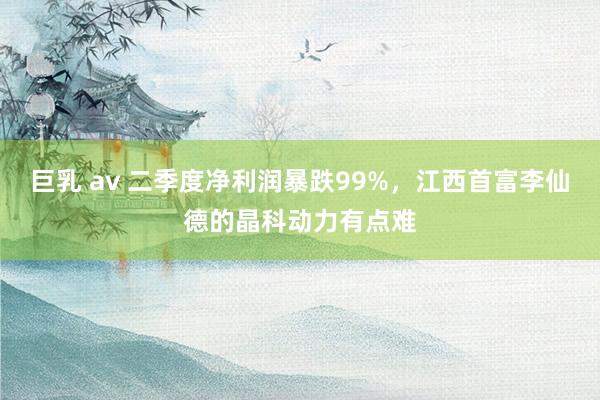 巨乳 av 二季度净利润暴跌99%，江西首富李仙德的晶科动力有点难