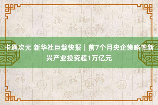 卡通次元 新华社巨擘快报｜前7个月央企策略性新兴产业投资超1万亿元