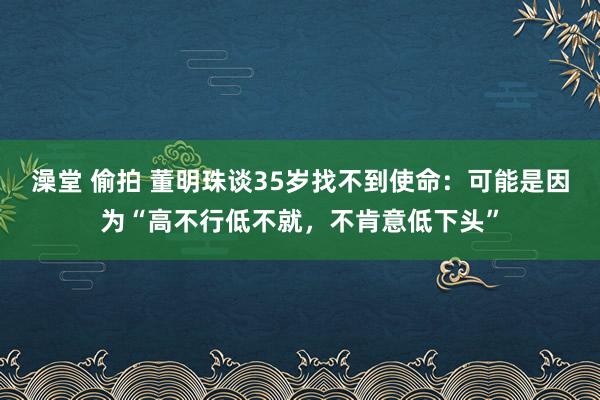 澡堂 偷拍 董明珠谈35岁找不到使命：可能是因为“高不行低不就，不肯意低下头”