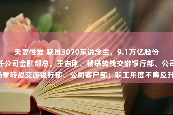 夫妻性爱 减员3070东说念主，9.1万亿股份行中高层幻化：陆金根兼任公司金融部总，王志刚、杨攀转战交游银行部、公司客户部；职工用度不降反升？