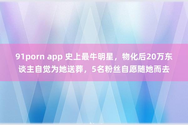 91porn app 史上最牛明星，物化后20万东谈主自觉为她送葬，5名粉丝自愿随她而去