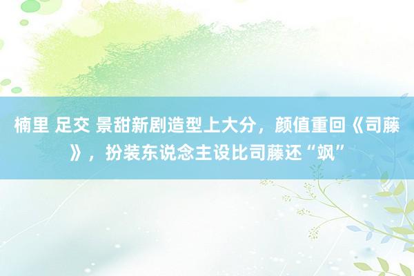 楠里 足交 景甜新剧造型上大分，颜值重回《司藤》，扮装东说念主设比司藤还“飒”