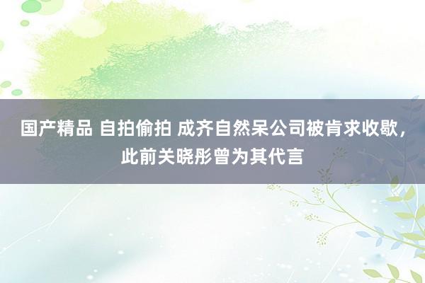 国产精品 自拍偷拍 成齐自然呆公司被肯求收歇，此前关晓彤曾为其代言