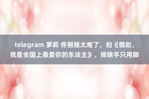 telegram 萝莉 佟丽娅太难了，拍《假如，我是全国上最爱你的东谈主》，排除手只用脚