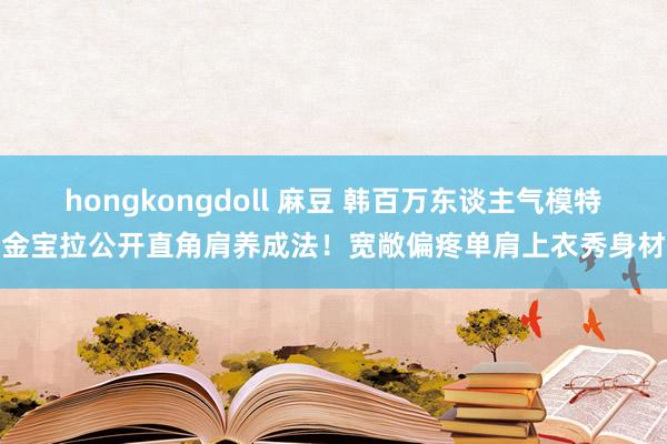 hongkongdoll 麻豆 韩百万东谈主气模特金宝拉公开直角肩养成法！宽敞偏疼单肩上衣秀身材