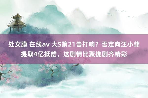 处女膜 在线av 大S第21告打响？否定向汪小菲提取4亿抵偿，这剧情比聚拢剧齐精彩