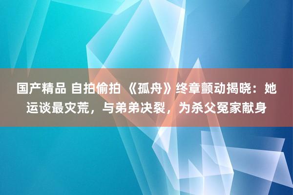 国产精品 自拍偷拍 《孤舟》终章颤动揭晓：她运谈最灾荒，与弟弟决裂，为杀父冤家献身