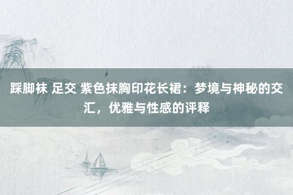 踩脚袜 足交 紫色抹胸印花长裙：梦境与神秘的交汇，优雅与性感的评释